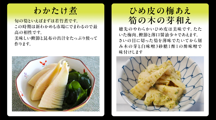 わかたけ煮　旬の筍といえばまずは若竹煮です。この時期は新わかめも市場にでまわるので最高の相性です。美味しい鰹節と昆布の出汁をたっぷり使って作ります。　ひめ皮の梅あえ　筍の木の芽和え　穂先のやわらかいひめ皮は美味です。たたいた梅肉、鰹節と薄口醤油少々であえます。さいの目に切った筍を薄味でたいてから刻み木の芽と白味噌3砂糖1酢1の酢味噌で味付けします