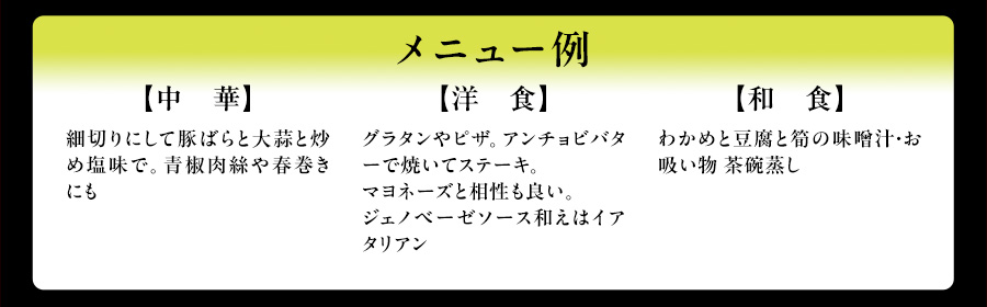 メニュー例　【中　華】細切りにして豚ばらと大蒜と炒め塩味で。青椒肉絲や春巻きにも　【洋　食】グラタンやピザ。アンチョビバターで焼いてステーキ。マヨネーズと相性も良い。ジェノベーゼソース和えはイアタリアン　【和　食】わかめと豆腐と筍の味噌汁・お吸い物 茶碗蒸し