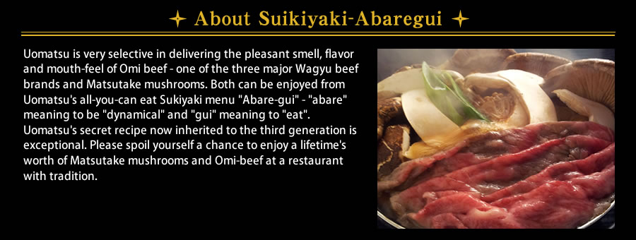 About Sukiyaki-Abaregui Uomatsu is very selective in delivering the pleasant smell, flavor and mouth-feel of Omi beef - one of the three major Wagyu beef brands and Matsutake mushrooms. Both can be enjoyed from Uomatsu's all-you-can eat Sukiyaki menu Abare-gui - abare meaning to be dynamical and gui meaning to eat. Uomatsu's secret recipe now inherited to the third generation is exceptional. Please spoil yourself a chance to enjoy a lifetime's worth of Matsutake mushrooms and Omi-beef at a restaurant with tradition.
