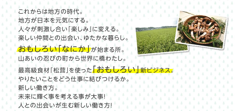 これからは地方の時代。地方が日本を元気にする。人々が刺激し合い「楽しみ」に変える。楽しい仲間との出会い、ゆたかな暮らし。おもしろい「なにか」が始まる所。山あいの忍びの町から世界に橋わたし。最高級食材「松茸」を使った「おもしろい」新ビジネス。やりたいことをどう仕事に結びつけるか。新しい働き方。未来に輝く事を考える事が大事！人との出会いが生む新しい働き方！