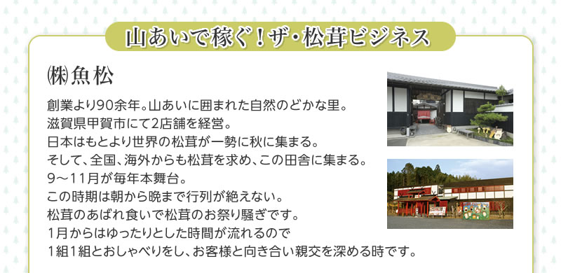 山あいで稼ぐ！　ザ・松茸ビジネス㈱魚松　創業より90余年。山あいに囲まれた自然のどかな里。滋賀県甲賀市にて2店舗を経営。日本はもとより世界の松茸が一勢に秋に集まる。そして、全国、海外からも松茸を求め、この田舎に集まる。9〜11月が毎年本舞台。この時期は朝から晩まで行列が絶えない。松茸のあばれ食いで松茸のお祭り騒ぎです。1月からはゆったりとした時間が流れるので1組1組とおしゃべりをし、お客様と向き合い親交を深める時です。