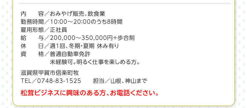 内容／おみやげ販売、飲食業　勤務時間／10：00〜20：00のうち8時間　雇用形態／正社員　給与／150,000〜300,000円＋歩合制　休日／週1回、冬期・夏期 休み有り　資格／普通自動車免許　未経験可。明るく仕事を楽しめる方。　滋賀県甲賀市信楽町牧　TEL／0748-83-1525　　担当／山根、神山まで