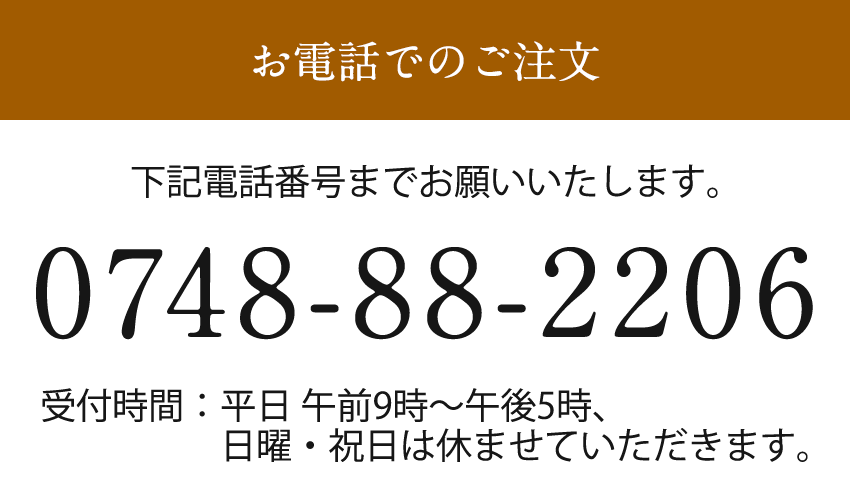 電話でのご注文　下記電話番号までお願いいたします　0748-88-2206　受付時間：平日午前9時〜午後5時、日曜・祝日は休ませていただきます。