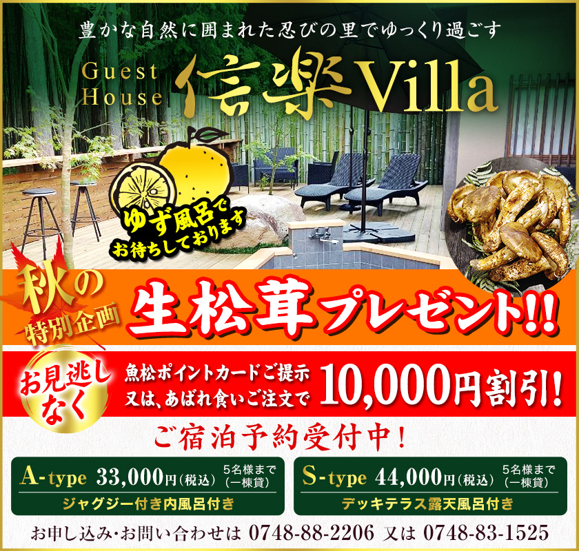 豊かな自然に囲まれた忍びの里でゆっくり過ごす　信楽Villa　Guest House　ご宿泊予約受付中！　A-type 5名様まで（一棟貸）33,000円（税込）ジャグジー付き内風呂付き　S-type 5名様まで（一棟貸）44,000円（税込）デッキテラス露天風呂付き　お申し込み・お問い合わせは0748-88-2206　または　0748-83-1525 秋の特別企画　生松茸プレゼント！　ゆず風呂でお待ちしております　魚松ポイントカードご提示又はあばれ食いご注文で10,000円割引！お見逃しなく