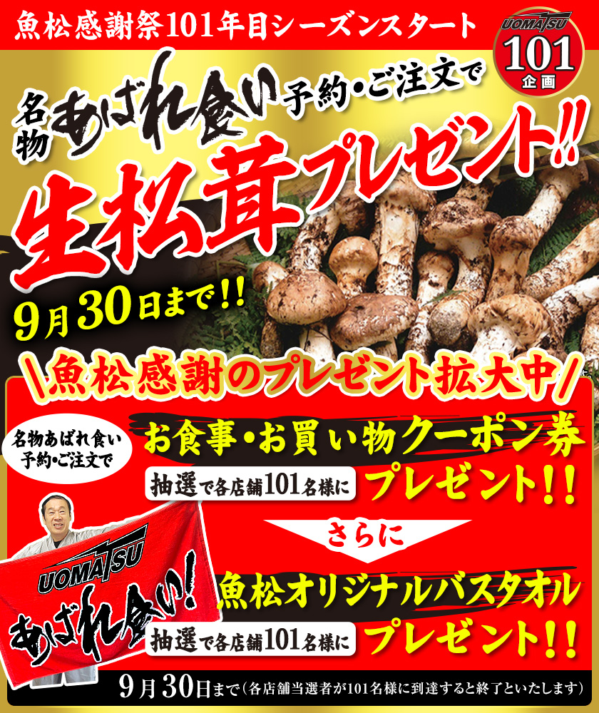 魚松感謝祭101年目シーズンスタート UOMATSU101企画 名物あばれ食い予約・ご注文で　生松茸プレゼント！！　9月1日〜9月30日　魚松感謝のプレゼント拡大中！！　名物あばれ食い予約・ご注文で　お食事・お買い物クーポン券抽選で各店舗101名様にプレゼント！！さらに魚松オリジナルバスタオル抽選で各店舗101名様にプレゼント　9月1日〜（各店舗当選者が101名様に到達すると終了といたします）