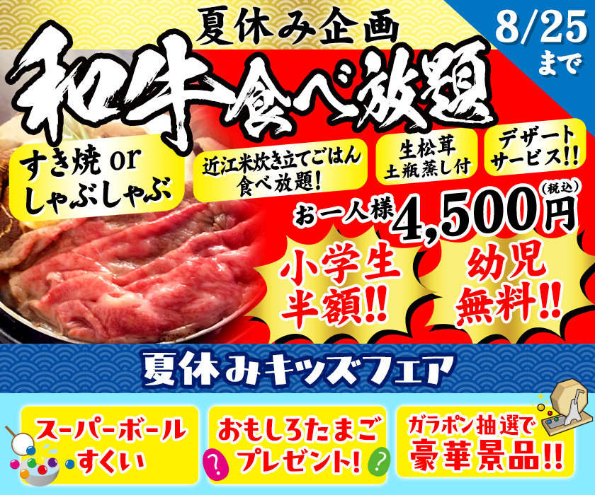 8/25まで夏休み企画　和牛食べ放題　すき焼 or しゃぶしゃぶ　近江枚炊き立てごはん食べ放題！　生松茸土瓶蒸し付　デザートサービス！！　お一人様4,500円（税込）小学生半額！！　幼児無料！！　夏休みキッズフェア　スーパーボールすくい　おもしろたまごプレゼント！　ガラポン抽選で豪華賞品！！